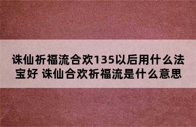 诛仙祈福流合欢135以后用什么法宝好 诛仙合欢祈福流是什么意思